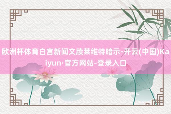 欧洲杯体育白宫新闻文牍莱维特暗示-开云(中国)Kaiyun·官方网站-登录入口