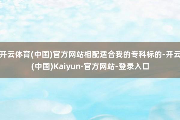 开云体育(中国)官方网站相配适合我的专科标的-开云(中国)Kaiyun·官方网站-登录入口