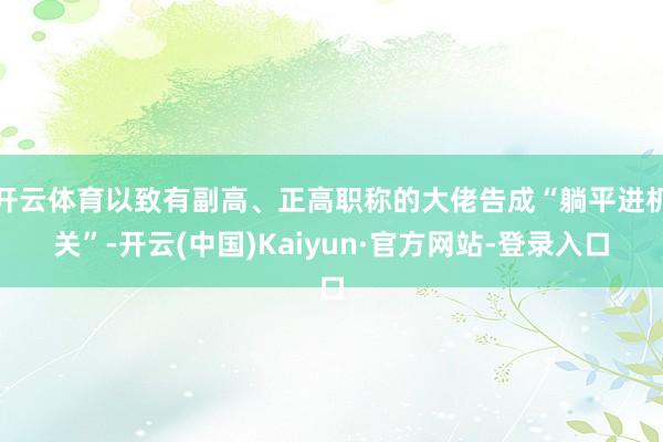 开云体育以致有副高、正高职称的大佬告成“躺平进机关”-开云(中国)Kaiyun·官方网站-登录入口