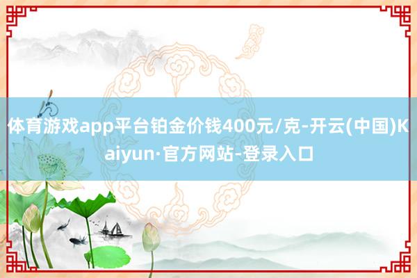 体育游戏app平台铂金价钱400元/克-开云(中国)Kaiyun·官方网站-登录入口