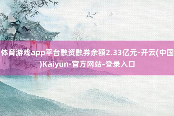 体育游戏app平台融资融券余额2.33亿元-开云(中国)Kaiyun·官方网站-登录入口
