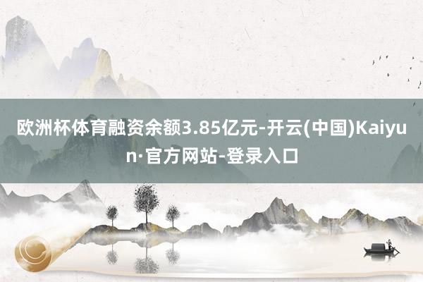 欧洲杯体育融资余额3.85亿元-开云(中国)Kaiyun·官方网站-登录入口