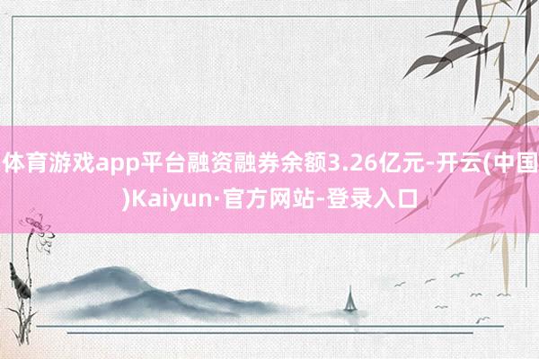 体育游戏app平台融资融券余额3.26亿元-开云(中国)Kaiyun·官方网站-登录入口