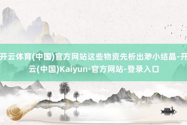 开云体育(中国)官方网站这些物资先析出渺小结晶-开云(中国)Kaiyun·官方网站-登录入口
