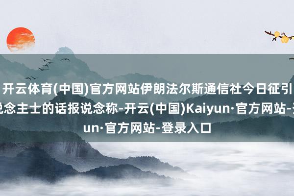 开云体育(中国)官方网站伊朗法尔斯通信社今日征引知情东说念主士的话报说念称-开云(中国)Kaiyun·官方网站-登录入口