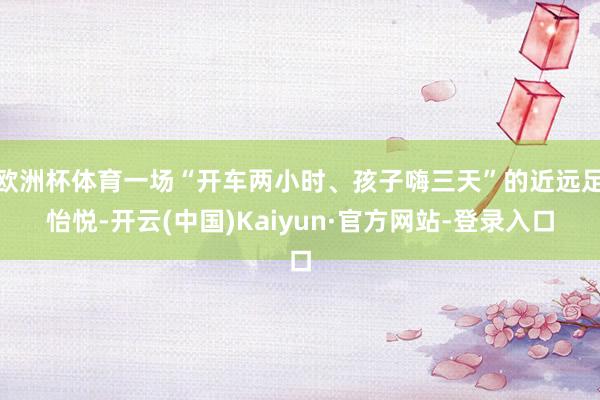 欧洲杯体育一场“开车两小时、孩子嗨三天”的近远足怡悦-开云(中国)Kaiyun·官方网站-登录入口