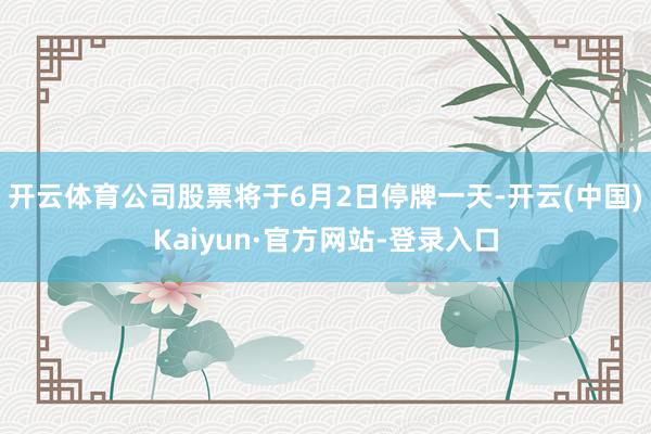 开云体育公司股票将于6月2日停牌一天-开云(中国)Kaiyun·官方网站-登录入口
