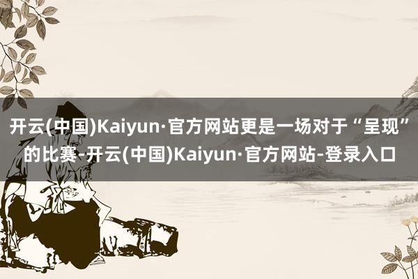 开云(中国)Kaiyun·官方网站更是一场对于“呈现”的比赛-开云(中国)Kaiyun·官方网站-登录入口