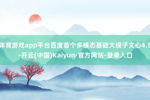 体育游戏app平台百度首个多模态基础大模子文心4.5-开云(中国)Kaiyun·官方网站-登录入口