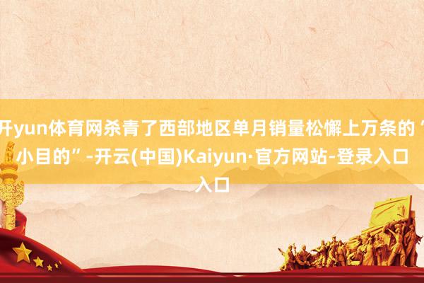 开yun体育网杀青了西部地区单月销量松懈上万条的“小目的”-开云(中国)Kaiyun·官方网站-登录入口