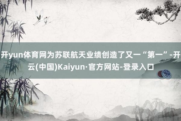 开yun体育网为苏联航天业绩创造了又一“第一”-开云(中国)Kaiyun·官方网站-登录入口