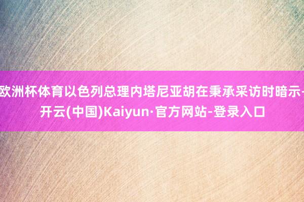 欧洲杯体育以色列总理内塔尼亚胡在秉承采访时暗示-开云(中国)Kaiyun·官方网站-登录入口