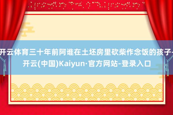 开云体育三十年前阿谁在土坯房里砍柴作念饭的孩子-开云(中国)Kaiyun·官方网站-登录入口