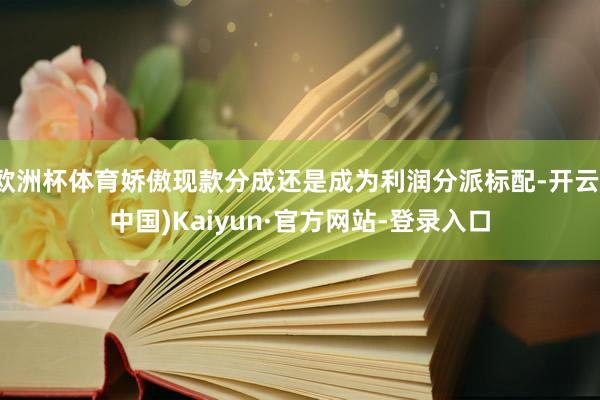 欧洲杯体育娇傲现款分成还是成为利润分派标配-开云(中国)Kaiyun·官方网站-登录入口