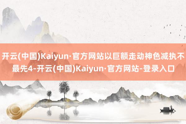 开云(中国)Kaiyun·官方网站以巨额走动神色减执不最先4-开云(中国)Kaiyun·官方网站-登录入口