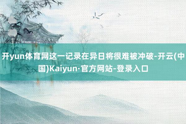 开yun体育网这一记录在异日将很难被冲破-开云(中国)Kaiyun·官方网站-登录入口
