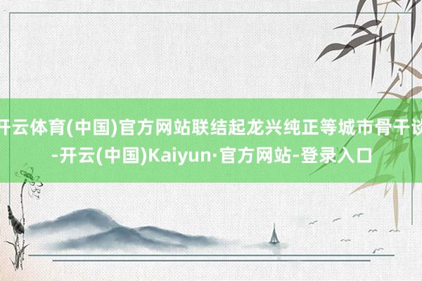 开云体育(中国)官方网站联结起龙兴纯正等城市骨干谈-开云(中国)Kaiyun·官方网站-登录入口