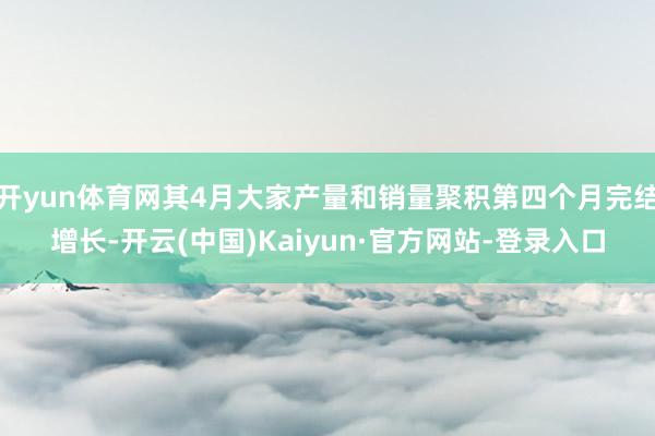 开yun体育网其4月大家产量和销量聚积第四个月完结增长-开云(中国)Kaiyun·官方网站-登录入口