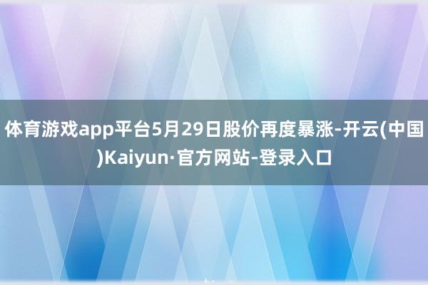 体育游戏app平台5月29日股价再度暴涨-开云(中国)Kaiyun·官方网站-登录入口
