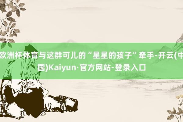 欧洲杯体育与这群可儿的“星星的孩子”牵手-开云(中国)Kaiyun·官方网站-登录入口
