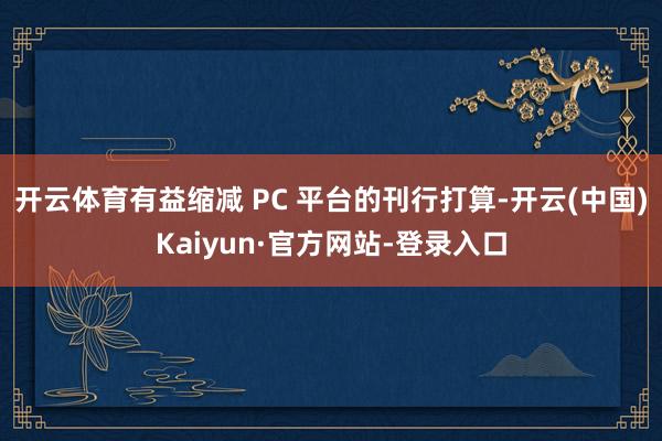 开云体育有益缩减 PC 平台的刊行打算-开云(中国)Kaiyun·官方网站-登录入口