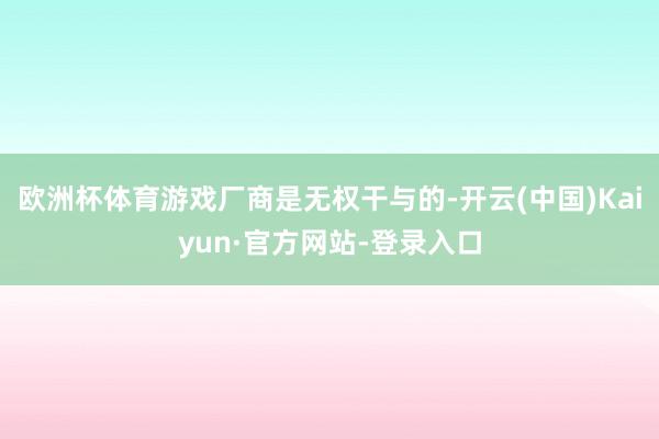 欧洲杯体育游戏厂商是无权干与的-开云(中国)Kaiyun·官方网站-登录入口