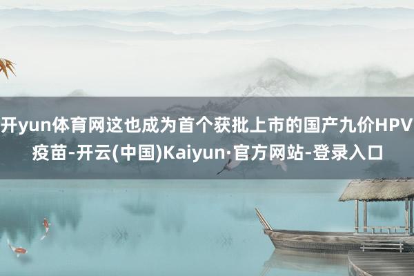 开yun体育网这也成为首个获批上市的国产九价HPV疫苗-开云(中国)Kaiyun·官方网站-登录入口