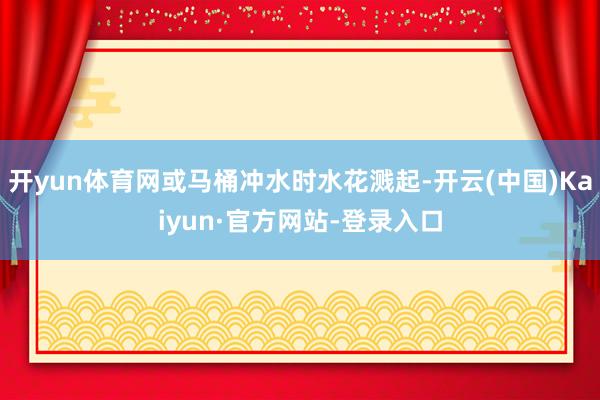 开yun体育网或马桶冲水时水花溅起-开云(中国)Kaiyun·官方网站-登录入口