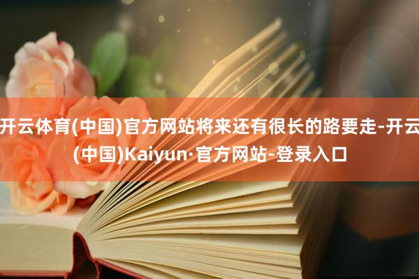 开云体育(中国)官方网站将来还有很长的路要走-开云(中国)Kaiyun·官方网站-登录入口