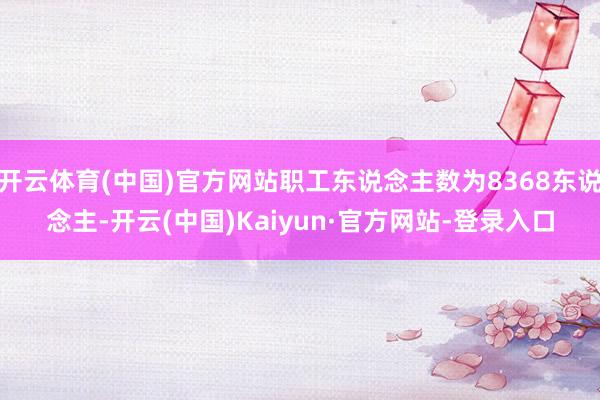开云体育(中国)官方网站职工东说念主数为8368东说念主-开云(中国)Kaiyun·官方网站-登录入口