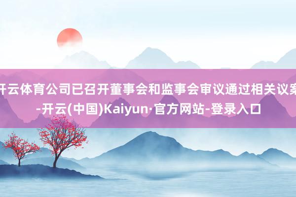开云体育公司已召开董事会和监事会审议通过相关议案-开云(中国)Kaiyun·官方网站-登录入口