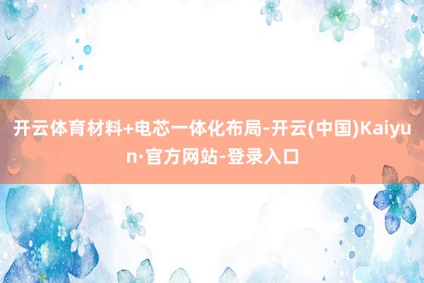开云体育材料+电芯一体化布局-开云(中国)Kaiyun·官方网站-登录入口