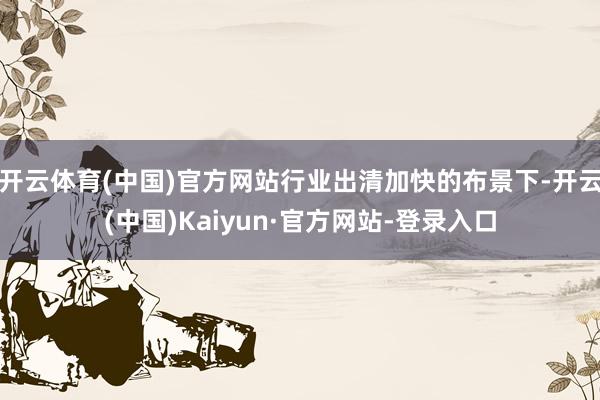 开云体育(中国)官方网站行业出清加快的布景下-开云(中国)Kaiyun·官方网站-登录入口