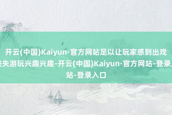 开云(中国)Kaiyun·官方网站足以让玩家感到出戏并丧失游玩兴趣兴趣-开云(中国)Kaiyun·官方网站-登录入口