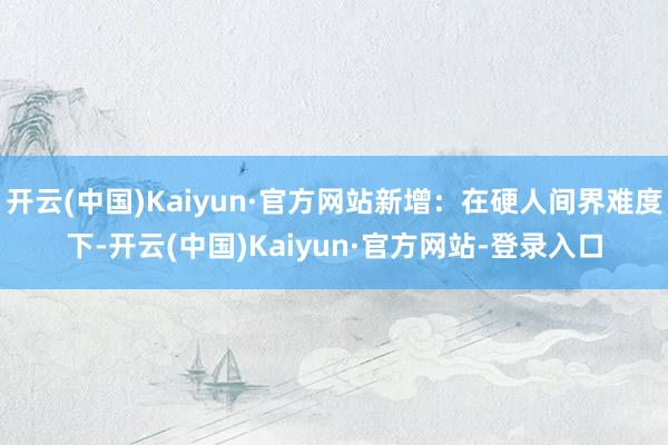 开云(中国)Kaiyun·官方网站新增：在硬人间界难度下-开云(中国)Kaiyun·官方网站-登录入口