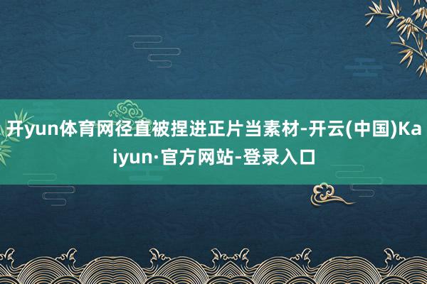 开yun体育网径直被捏进正片当素材-开云(中国)Kaiyun·官方网站-登录入口
