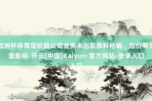 欧洲杯体育现阶段公司业务未出现原料枯竭、加价等负面影响-开云(中国)Kaiyun·官方网站-登录入口