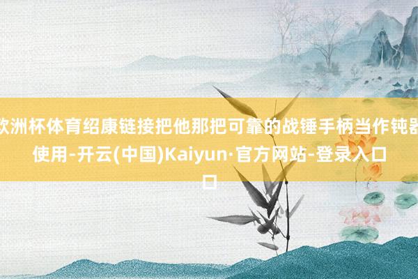 欧洲杯体育绍康链接把他那把可靠的战锤手柄当作钝器使用-开云(中国)Kaiyun·官方网站-登录入口