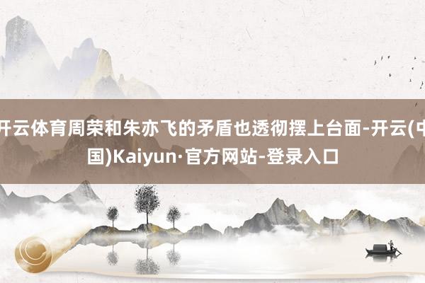 开云体育周荣和朱亦飞的矛盾也透彻摆上台面-开云(中国)Kaiyun·官方网站-登录入口