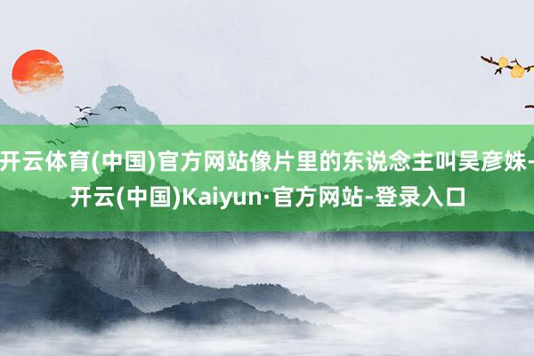 开云体育(中国)官方网站像片里的东说念主叫吴彦姝-开云(中国)Kaiyun·官方网站-登录入口