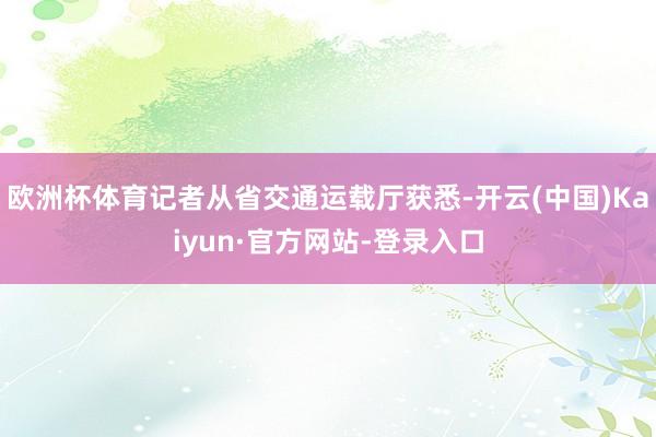 欧洲杯体育记者从省交通运载厅获悉-开云(中国)Kaiyun·官方网站-登录入口