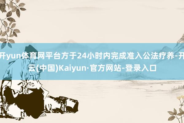 开yun体育网平台方于24小时内完成准入公法疗养-开云(中国)Kaiyun·官方网站-登录入口