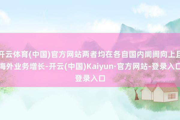 开云体育(中国)官方网站两者均在各自国内阛阓向上且海外业务增长-开云(中国)Kaiyun·官方网站-登录入口