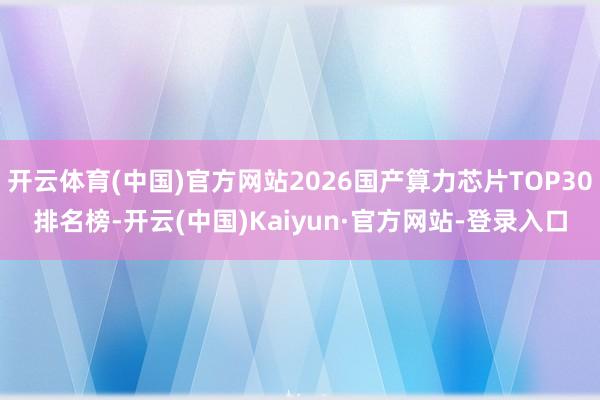 开云体育(中国)官方网站2026国产算力芯片TOP30排名榜-开云(中国)Kaiyun·官方网站-登录入口