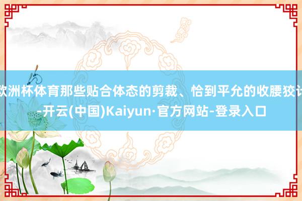 欧洲杯体育那些贴合体态的剪裁、恰到平允的收腰狡计-开云(中国)Kaiyun·官方网站-登录入口