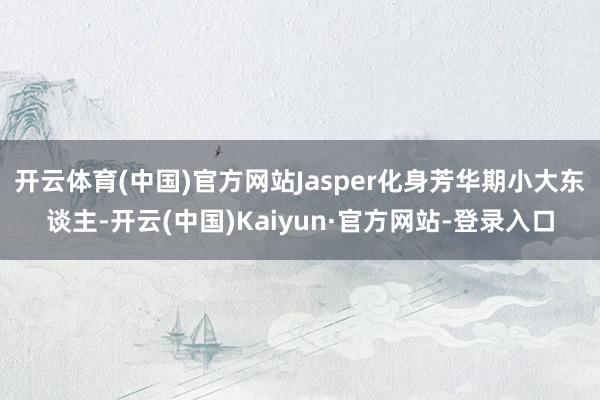 开云体育(中国)官方网站Jasper化身芳华期小大东谈主-开云(中国)Kaiyun·官方网站-登录入口