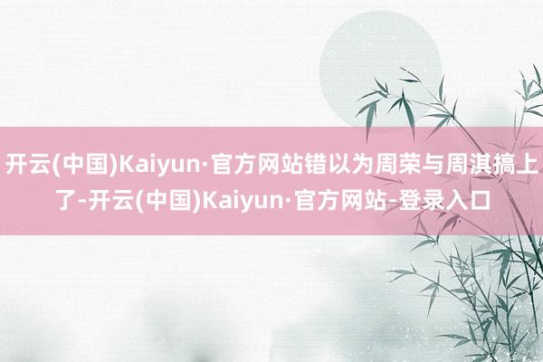 开云(中国)Kaiyun·官方网站错以为周荣与周淇搞上了-开云(中国)Kaiyun·官方网站-登录入口