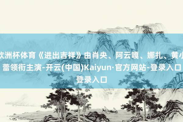 欧洲杯体育《进出吉祥》由肖央、阿云嘎、娜扎、黄小蕾领衔主演-开云(中国)Kaiyun·官方网站-登录入口