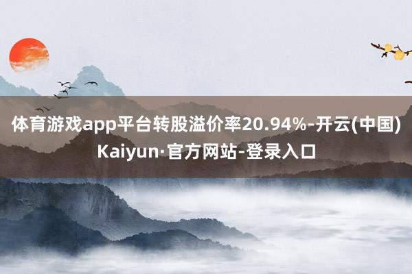 体育游戏app平台转股溢价率20.94%-开云(中国)Kaiyun·官方网站-登录入口