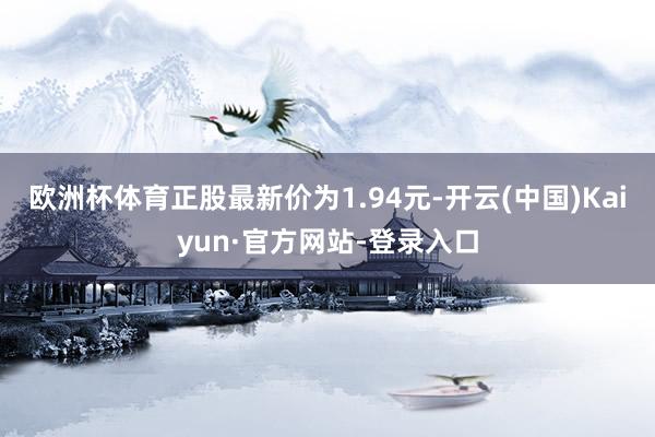 欧洲杯体育正股最新价为1.94元-开云(中国)Kaiyun·官方网站-登录入口